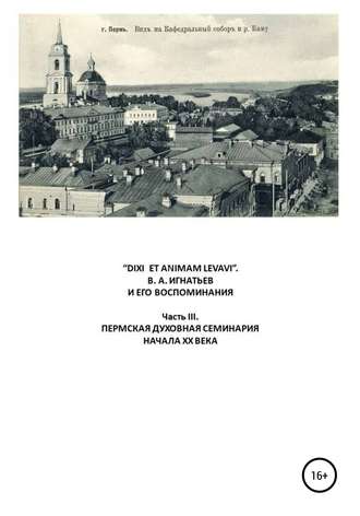 Обложка книги ««DIXI ET ANIMAM LEVAVI». В. А. Игнатьев и его воспоминания. Часть III. Пермская духовная семинария начала XX века»