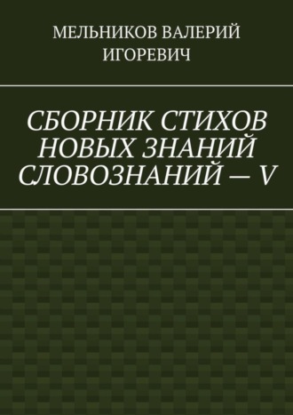 Валерий Игоревич Мельников. СБОРНИК СТИХОВ НОВЫХ ЗНАНИЙ СЛОВОЗНАНИЙ – V