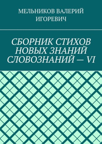 Валерий Игоревич Мельников. СБОРНИК СТИХОВ НОВЫХ ЗНАНИЙ СЛОВОЗНАНИЙ – VI