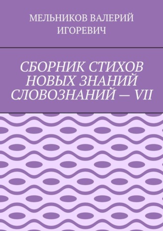 Валерий Игоревич Мельников. СБОРНИК СТИХОВ НОВЫХ ЗНАНИЙ СЛОВОЗНАНИЙ – VII