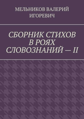 Валерий Игоревич Мельников. СБОРНИК СТИХОВ В РОЯХ СЛОВОЗНАНИЙ – II