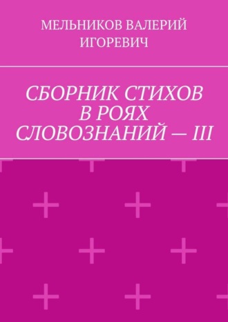 Валерий Игоревич Мельников. СБОРНИК СТИХОВ В РОЯХ СЛОВОЗНАНИЙ – III