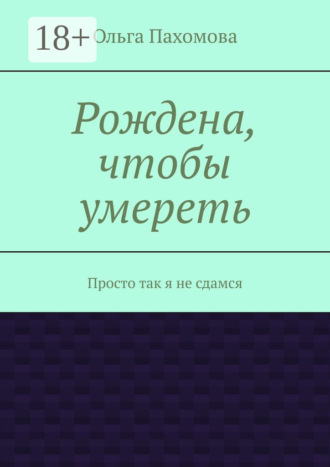 Ольга Пахомова. Рождена, чтобы умереть. Просто так я не сдамся