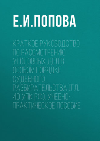 Е. И. Попова. Краткое руководство по рассмотрению уголовных дел в особом порядке судебного разбирательства (гл. 40 УПК РФ). Учебно-практическое пособие