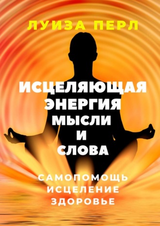 Луиза Перл. Исцеляющая энергия мысли и слова. Самопомощь. Исцеление. Здоровье