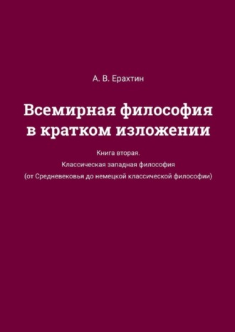 А. В. Ерахтин. Всемирная философия в кратком изложении. Книга вторая. Классическая западная философия (от Средневековья до немецкой классической философии)