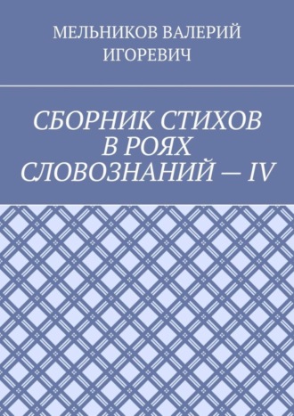 Валерий Игоревич Мельников. СБОРНИК СТИХОВ В РОЯХ СЛОВОЗНАНИЙ – IV