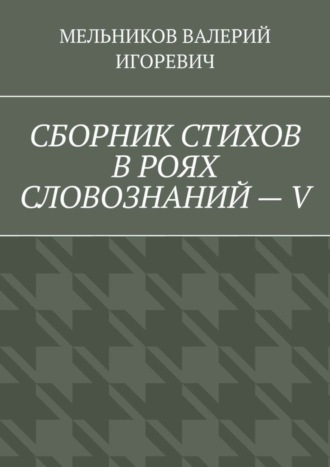 Валерий Игоревич Мельников. СБОРНИК СТИХОВ В РОЯХ СЛОВОЗНАНИЙ – V