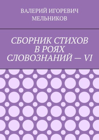 Валерий Игоревич Мельников. СБОРНИК СТИХОВ В РОЯХ СЛОВОЗНАНИЙ – VI