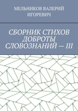 Валерий Игоревич Мельников. СБОРНИК СТИХОВ ДОБРОТЫ СЛОВОЗНАНИЙ – III