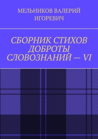 Валерий Игоревич Мельников. СБОРНИК СТИХОВ ДОБРОТЫ СЛОВОЗНАНИЙ – VI