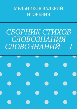 Валерий Игоревич Мельников. СБОРНИК СТИХОВ СЛОВОЗНАНИЯ СЛОВОЗНАНИЙ – I