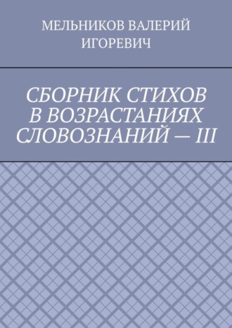 Валерий Игоревич Мельников. СБОРНИК СТИХОВ В ВОЗРАСТАНИЯХ СЛОВОЗНАНИЙ – III