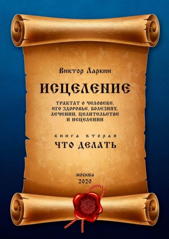 Виктор Ларкин. ИСЦЕЛЕНИЕ. Трактат о человеке, его здоровье, болезнях, лечении, целительстве и исцелении. Книга вторая. Что делать