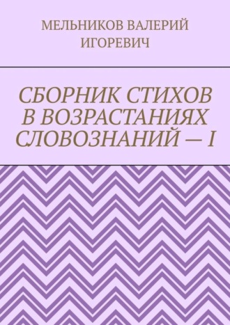 Валерий Игоревич Мельников. СБОРНИК СТИХОВ В ВОЗРАСТАНИЯХ СЛОВОЗНАНИЙ – I