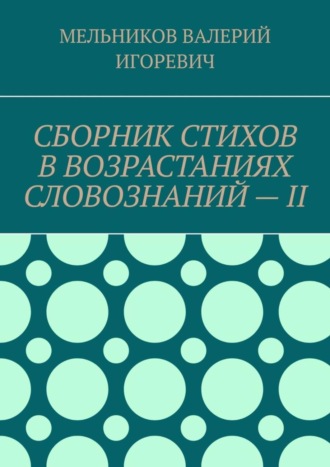 Валерий Игоревич Мельников. СБОРНИК СТИХОВ В ВОЗРАСТАНИЯХ СЛОВОЗНАНИЙ – II