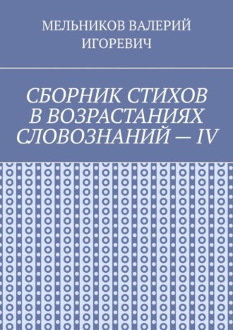 Валерий Игоревич Мельников. СБОРНИК СТИХОВ В ВОЗРАСТАНИЯХ СЛОВОЗНАНИЙ – IV