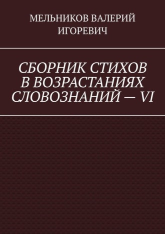 Валерий Игоревич Мельников. СБОРНИК СТИХОВ В ВОЗРАСТАНИЯХ СЛОВОЗНАНИЙ – VI