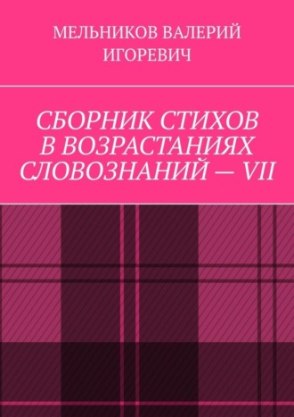 Валерий Игоревич Мельников. СБОРНИК СТИХОВ В ВОЗРАСТАНИЯХ СЛОВОЗНАНИЙ – VII