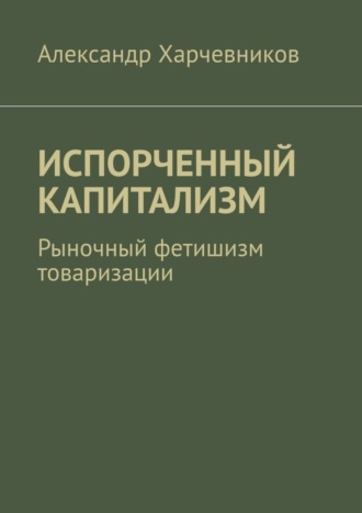 Александр Тимофеевич Харчевников. ИСПОРЧЕННЫЙ КАПИТАЛИЗМ. Рыночный фетишизм товаризации