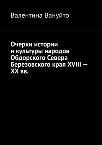 Валентина Вануйто. Очерки истории и культуры народов Обдорского Севера Березовского края XVIII – XX вв.