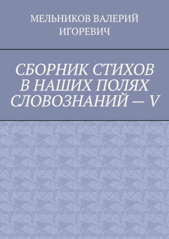 Валерий Игоревич Мельников. СБОРНИК СТИХОВ В НАШИХ ПОЛЯХ СЛОВОЗНАНИЙ – V