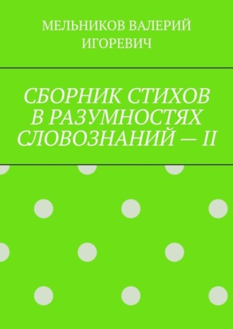 Валерий Игоревич Мельников. СБОРНИК СТИХОВ В РАЗУМНОСТЯХ СЛОВОЗНАНИЙ – II