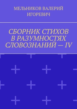 Валерий Игоревич Мельников. СБОРНИК СТИХОВ В РАЗУМНОСТЯХ СЛОВОЗНАНИЙ – IV