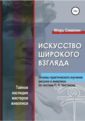 Обложка книги «Искусство широкого взгляда. Основы практического изучения рисунка и живописи по системе П. П. Чистякова»