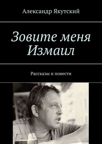 Александр Якутский. Зовите меня Измаил. Рассказы и повести