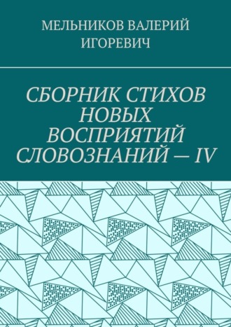 Валерий Игоревич Мельников. СБОРНИК СТИХОВ НОВЫХ ВОСПРИЯТИЙ СЛОВОЗНАНИЙ – IV