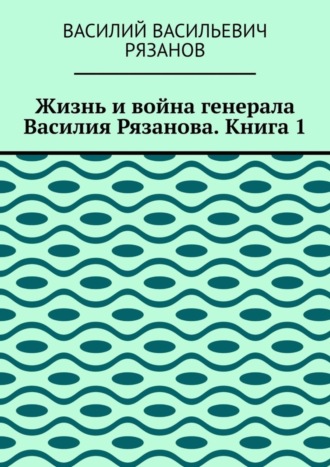 Обложка книги «Жизнь и война генерала Василия Рязанова. Книга 1»