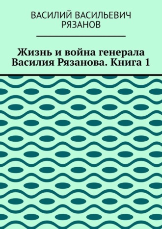 Василий Васильевич Рязанов. Жизнь и война генерала Василия Рязанова. Книга 1