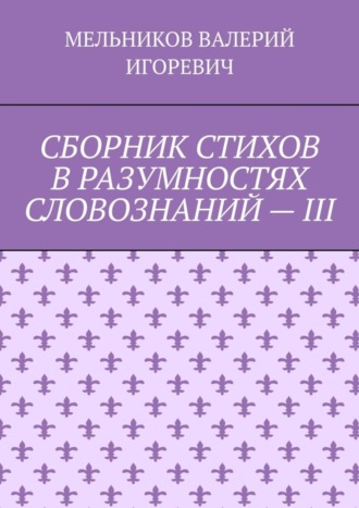 Валерий Игоревич Мельников. СБОРНИК СТИХОВ В РАЗУМНОСТЯХ СЛОВОЗНАНИЙ – III