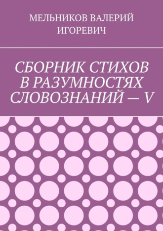 Валерий Игоревич Мельников. СБОРНИК СТИХОВ В РАЗУМНОСТЯХ СЛОВОЗНАНИЙ – V