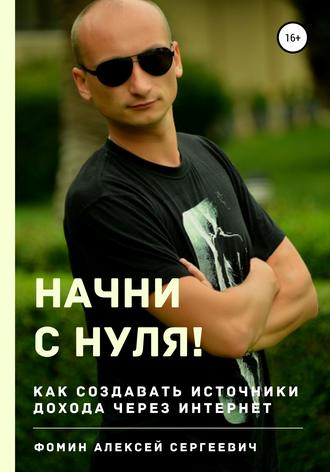 Алексей Сергеевич Фомин. Начни с нуля! Как создавать источники дохода через интернет?