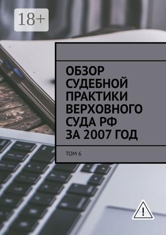 Обзор судебной практики Верховного суда РФ за 2007 год. Том 6. 