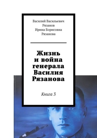 Василий Васильевич Рязанов. Жизнь и война генерала Василия Рязанова. Книга 3