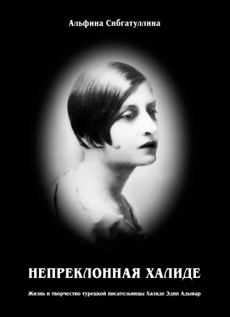 Альфина Сибгатуллина. Непреклонная Халиде. Жизнь и творчество турецкой писательницы Халиде Эдип Адывар