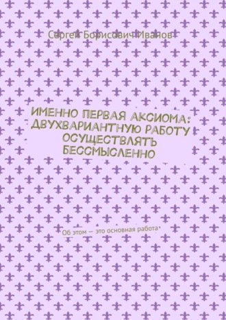 Сергей Борисович Иванов. Именно первая аксиома: двухвариантную работу осуществлять бессмысленно. Об этом – это основная работа