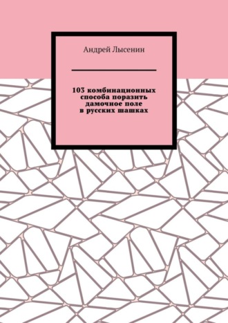 Андрей Лысенин. 103 комбинационных способа поразить дамочное поле в русских шашках