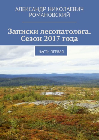 Александр Николаевич Романовский. Записки лесопатолога. Сезон 2017 года. Часть первая