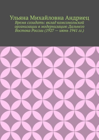 Ульяна Михайловна Андриец. Время созидать: вклад комсомольской организации в модернизацию Дальнего Востока России (1927 – июнь 1941 гг.)