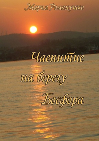 Мария Романушко. Чаепитие на берегу Босфора. Повесть-путешествие во времени и в пространстве