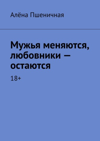 Алёна Пшеничная. Мужья меняются, любовники – остаются. 18+