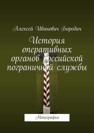 Алексей Иванович Бородич. История оперативных органов российской пограничной службы. Монография