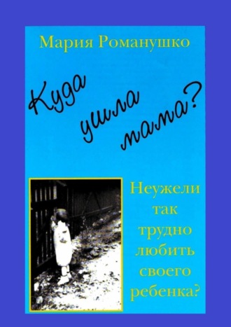 Мария Романушко. Куда ушла мама? Неужели так трудно любить своего ребёнка?