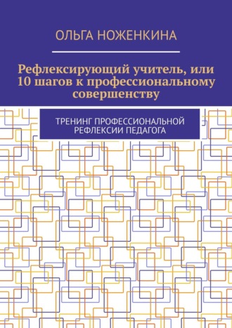 Ольга Ноженкина. Рефлексирующий учитель, или 10 шагов к профессиональному совершенству. Тренинг профессиональной рефлексии педагога