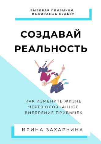 Ирина Захарьина. Создавай реальность. Как изменить жизнь через осознанное внедрение привычек