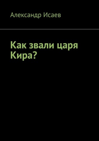 Александр Исаев. Как звали царя Кира?